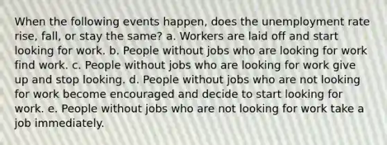 When the following events happen, does the <a href='https://www.questionai.com/knowledge/kh7PJ5HsOk-unemployment-rate' class='anchor-knowledge'>unemployment rate</a> rise, fall, or stay the same? a. Workers are laid off and start looking for work. b. People without jobs who are looking for work find work. c. People without jobs who are looking for work give up and stop looking. d. People without jobs who are not looking for work become encouraged and decide to start looking for work. e. People without jobs who are not looking for work take a job immediately.