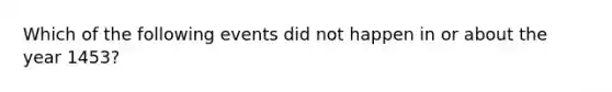 Which of the following events did not happen in or about the year 1453?