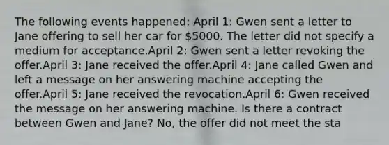 The following events happened: April 1: Gwen sent a letter to Jane offering to sell her car for 5000. The letter did not specify a medium for acceptance.April 2: Gwen sent a letter revoking the offer.April 3: Jane received the offer.April 4: Jane called Gwen and left a message on her answering machine accepting the offer.April 5: Jane received the revocation.April 6: Gwen received the message on her answering machine. Is there a contract between Gwen and Jane? No, the offer did not meet the sta