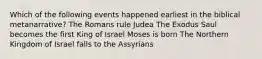 Which of the following events happened earliest in the biblical metanarrative? The Romans rule Judea The Exodus Saul becomes the first King of Israel Moses is born The Northern Kingdom of Israel falls to the Assyrians