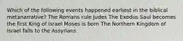 Which of the following events happened earliest in the biblical metanarrative? The Romans rule Judes The Exodus Saul becomes the first King of Israel Moses is born The Northern Kingdom of Israel falls to the Assyrians