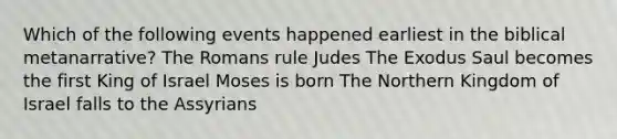 Which of the following events happened earliest in the biblical metanarrative? The Romans rule Judes The Exodus Saul becomes the first King of Israel Moses is born The Northern Kingdom of Israel falls to the Assyrians