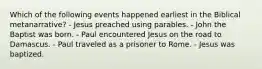 Which of the following events happened earliest in the Biblical metanarrative? - Jesus preached using parables. - John the Baptist was born. - Paul encountered Jesus on the road to Damascus. - Paul traveled as a prisoner to Rome. - Jesus was baptized.