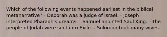 Which of the following events happened earliest in the biblical metanarrative? - Deborah was a judge of Israel. - Joseph interpreted Pharaoh's dreams. - Samuel anointed Saul King. - The people of Judah were sent into Exile. - Solomon took many wives.