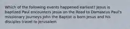 Which of the following events happened earliest? Jesus is baptized Paul encounters Jesus on the Road to Damascus Paul's missionary journeys John the Baptist is born Jesus and his disciples travel to Jerusalem