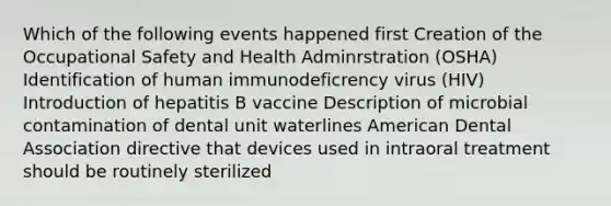 Which of the following events happened first Creation of the Occupational Safety and Health Adminrstration (OSHA) Identification of human immunodeficrency virus (HIV) Introduction of hepatitis B vaccine Description of microbial contamination of dental unit waterlines American Dental Association directive that devices used in intraoral treatment should be routinely sterilized