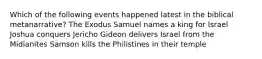 Which of the following events happened latest in the biblical metanarrative? The Exodus Samuel names a king for Israel Joshua conquers Jericho Gideon delivers Israel from the Midianites Samson kills the Philistines in their temple