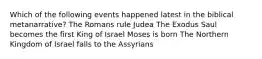 Which of the following events happened latest in the biblical metanarrative? The Romans rule Judea The Exodus Saul becomes the first King of Israel Moses is born The Northern Kingdom of Israel falls to the Assyrians