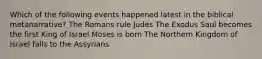 Which of the following events happened latest in the biblical metanarrative? The Romans rule Judes The Exodus Saul becomes the first King of Israel Moses is born The Northern Kingdom of Israel falls to the Assyrians