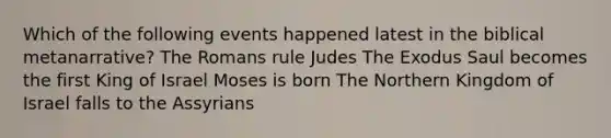 Which of the following events happened latest in the biblical metanarrative? The Romans rule Judes The Exodus Saul becomes the first King of Israel Moses is born The Northern Kingdom of Israel falls to the Assyrians