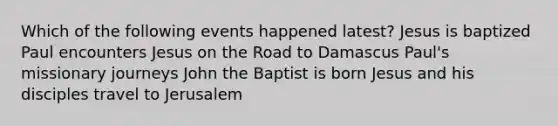 Which of the following events happened latest? Jesus is baptized Paul encounters Jesus on the Road to Damascus Paul's missionary journeys John the Baptist is born Jesus and his disciples travel to Jerusalem