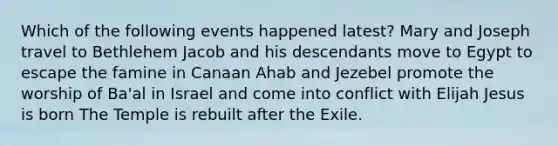 Which of the following events happened latest? Mary and Joseph travel to Bethlehem Jacob and his descendants move to Egypt to escape the famine in Canaan Ahab and Jezebel promote the worship of Ba'al in Israel and come into conflict with Elijah Jesus is born The Temple is rebuilt after the Exile.