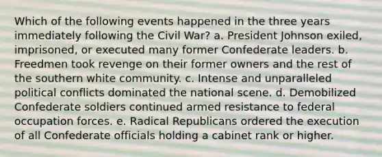 Which of the following events happened in the three years immediately following the Civil War? a. President Johnson exiled, imprisoned, or executed many former Confederate leaders. b. Freedmen took revenge on their former owners and the rest of the southern white community. c. Intense and unparalleled political conflicts dominated the national scene. d. Demobilized Confederate soldiers continued armed resistance to federal occupation forces. e. Radical Republicans ordered the execution of all Confederate officials holding a cabinet rank or higher.