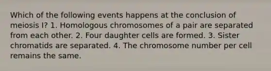 Which of the following events happens at the conclusion of meiosis I? 1. Homologous chromosomes of a pair are separated from each other. 2. Four daughter cells are formed. 3. Sister chromatids are separated. 4. The chromosome number per cell remains the same.