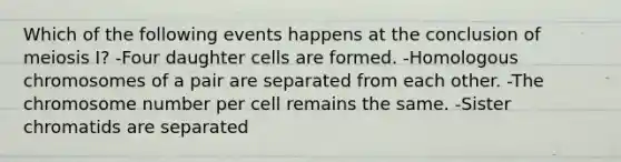 Which of the following events happens at the conclusion of meiosis I? -Four daughter cells are formed. -Homologous chromosomes of a pair are separated from each other. -The chromosome number per cell remains the same. -Sister chromatids are separated