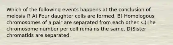 Which of the following events happens at the conclusion of meiosis I? A) Four daughter cells are formed. B) Homologous chromosomes of a pair are separated from each other. C)The chromosome number per cell remains the same. D)Sister chromatids are separated.