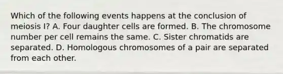 Which of the following events happens at the conclusion of meiosis I? A. Four daughter cells are formed. B. The chromosome number per cell remains the same. C. Sister chromatids are separated. D. Homologous chromosomes of a pair are separated from each other.