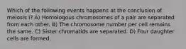 Which of the following events happens at the conclusion of meiosis I? A) Homologous chromosomes of a pair are separated from each other. B) The chromosome number per cell remains the same. C) Sister chromatids are separated. D) Four daughter cells are formed.