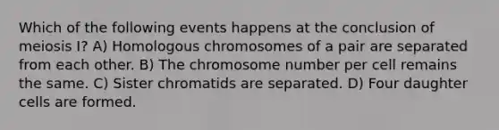 Which of the following events happens at the conclusion of meiosis I? A) Homologous chromosomes of a pair are separated from each other. B) The chromosome number per cell remains the same. C) Sister chromatids are separated. D) Four daughter cells are formed.