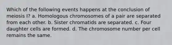 Which of the following events happens at the conclusion of meiosis I? a. Homologous chromosomes of a pair are separated from each other. b. Sister chromatids are separated. c. Four daughter cells are formed. d. The chromosome number per cell remains the same.