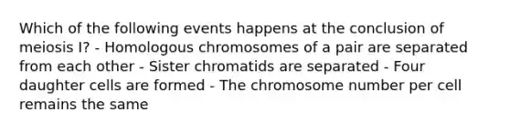 Which of the following events happens at the conclusion of meiosis I? - Homologous chromosomes of a pair are separated from each other - Sister chromatids are separated - Four daughter cells are formed - The chromosome number per cell remains the same