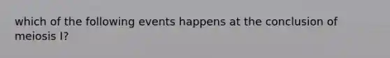 which of the following events happens at the conclusion of meiosis I?