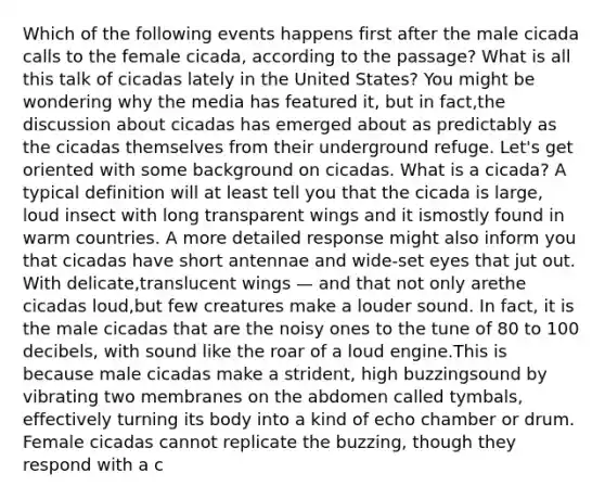 Which of the following events happens first after the male cicada calls to the female cicada, according to the passage? What is all this talk of cicadas lately in the United States? You might be wondering why the media has featured it, but in fact,the discussion about cicadas has emerged about as predictably as the cicadas themselves from their underground refuge. Let's get oriented with some background on cicadas. What is a cicada? A typical definition will at least tell you that the cicada is large, loud insect with long transparent wings and it ismostly found in warm countries. A more detailed response might also inform you that cicadas have short antennae and wide-set eyes that jut out. With delicate,translucent wings — and that not only arethe cicadas loud,but few creatures make a louder sound. In fact, it is the male cicadas that are the noisy ones to the tune of 80 to 100 decibels, with sound like the roar of a loud engine.This is because male cicadas make a strident, high buzzingsound by vibrating two membranes on the abdomen called tymbals, effectively turning its body into a kind of echo chamber or drum. Female cicadas cannot replicate the buzzing, though they respond with a c