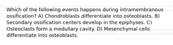 Which of the following events happens during intramembranous ossification? A) Chondroblasts differentiate into osteoblasts. B) Secondary ossification centers develop in the epiphyses. C) Osteoclasts form a medullary cavity. D) Mesenchymal cells differentiate into osteoblasts.