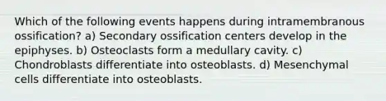 Which of the following events happens during intramembranous ossification? a) Secondary ossification centers develop in the epiphyses. b) Osteoclasts form a medullary cavity. c) Chondroblasts differentiate into osteoblasts. d) Mesenchymal cells differentiate into osteoblasts.