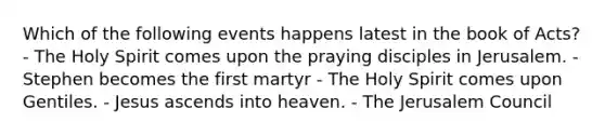 Which of the following events happens latest in the book of Acts? - The Holy Spirit comes upon the praying disciples in Jerusalem. - Stephen becomes the first martyr - The Holy Spirit comes upon Gentiles. - Jesus ascends into heaven. - The Jerusalem Council