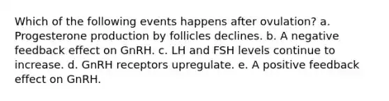 Which of the following events happens after ovulation? a. Progesterone production by follicles declines. b. A negative feedback effect on GnRH. c. LH and FSH levels continue to increase. d. GnRH receptors upregulate. e. A positive feedback effect on GnRH.