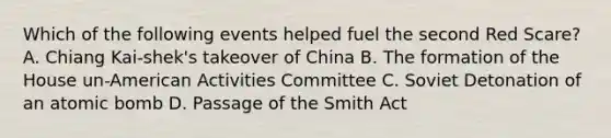 Which of the following events helped fuel the second Red Scare? A. Chiang Kai-shek's takeover of China B. The formation of the House un-American Activities Committee C. Soviet Detonation of an atomic bomb D. Passage of the Smith Act