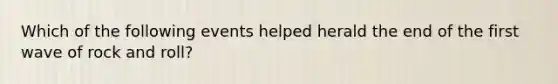 Which of the following events helped herald the end of the first wave of rock and roll?