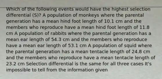 Which of the following events would have the highest selection differential (S)? A population of monkeys where the parental generation has a mean hind foot length of 10.1 cm and the members who reproduce have a mean hind foot length of 11.8 cm A population of rabbits where the parental generation has a mean ear length of 54.3 cm and the members who reproduce have a mean ear length of 53.1 cm A population of squid where the parental generation has a mean tentacle length of 24.8 cm and the members who reproduce have a mean tentacle length of 23.2 cm Selection differential is the same for all three cases It's impossible to tell from the information given