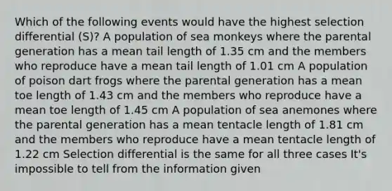 Which of the following events would have the highest selection differential (S)? A population of sea monkeys where the parental generation has a mean tail length of 1.35 cm and the members who reproduce have a mean tail length of 1.01 cm A population of poison dart frogs where the parental generation has a mean toe length of 1.43 cm and the members who reproduce have a mean toe length of 1.45 cm A population of sea anemones where the parental generation has a mean tentacle length of 1.81 cm and the members who reproduce have a mean tentacle length of 1.22 cm Selection differential is the same for all three cases It's impossible to tell from the information given