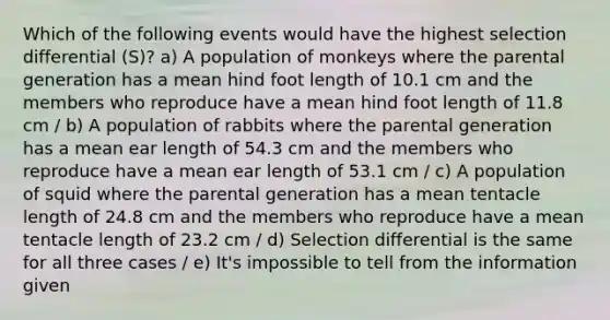 Which of the following events would have the highest selection differential (S)? a) A population of monkeys where the parental generation has a mean hind foot length of 10.1 cm and the members who reproduce have a mean hind foot length of 11.8 cm / b) A population of rabbits where the parental generation has a mean ear length of 54.3 cm and the members who reproduce have a mean ear length of 53.1 cm / c) A population of squid where the parental generation has a mean tentacle length of 24.8 cm and the members who reproduce have a mean tentacle length of 23.2 cm / d) Selection differential is the same for all three cases / e) It's impossible to tell from the information given