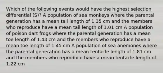 Which of the following events would have the highest selection differential (S)? A population of sea monkeys where the parental generation has a mean tail length of 1.35 cm and the members who reproduce have a mean tail length of 1.01 cm A population of poison dart frogs where the parental generation has a mean toe length of 1.43 cm and the members who reproduce have a mean toe length of 1.45 cm A population of sea anemones where the parental generation has a mean tentacle length of 1.81 cm and the members who reproduce have a mean tentacle length of 1.22 cm