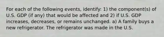 For each of the following events, identify: 1) the component(s) of U.S. GDP (if any) that would be affected and 2) if U.S. GDP increases, decreases, or remains unchanged. a) A family buys a new refrigerator. The refrigerator was made in the U.S.