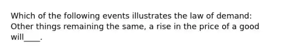 Which of the following events illustrates the law of demand: Other things remaining the same, a rise in the price of a good will____.