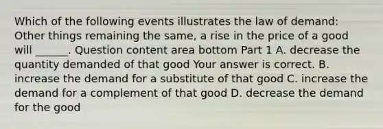 Which of the following events illustrates the law of​ demand: Other things remaining the​ same, a rise in the price of a good will​ ______. Question content area bottom Part 1 A. decrease the quantity demanded of that good Your answer is correct. B. increase the demand for a substitute of that good C. increase the demand for a complement of that good D. decrease the demand for the good