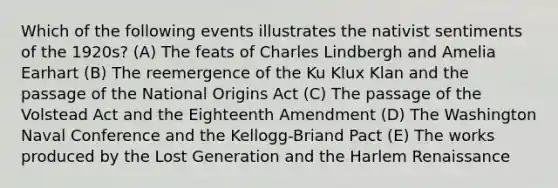 Which of the following events illustrates the nativist sentiments of the 1920s? (A) The feats of Charles Lindbergh and Amelia Earhart (B) The reemergence of the Ku Klux Klan and the passage of the National Origins Act (C) The passage of the Volstead Act and the Eighteenth Amendment (D) The Washington Naval Conference and the Kellogg-Briand Pact (E) The works produced by the Lost Generation and the Harlem Renaissance