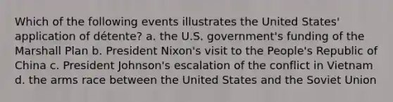 Which of the following events illustrates the United States' application of détente? a. the U.S. government's funding of the Marshall Plan b. President Nixon's visit to the People's Republic of China c. President Johnson's escalation of the conflict in Vietnam d. the arms race between the United States and the Soviet Union