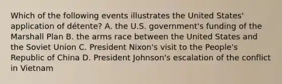 Which of the following events illustrates the United States' application of détente? A. the U.S. government's funding of the Marshall Plan B. the arms race between the United States and the Soviet Union C. President Nixon's visit to the People's Republic of China D. President Johnson's escalation of the conflict in Vietnam