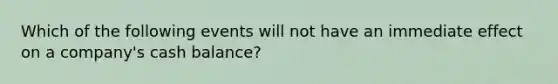 Which of the following events will not have an immediate effect on a company's cash balance?