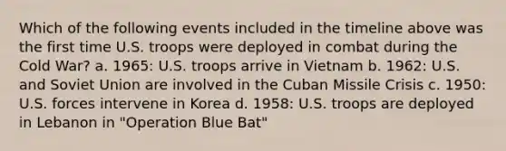 Which of the following events included in the timeline above was the first time U.S. troops were deployed in combat during the Cold War? a. 1965: U.S. troops arrive in Vietnam b. 1962: U.S. and Soviet Union are involved in the Cuban Missile Crisis c. 1950: U.S. forces intervene in Korea d. 1958: U.S. troops are deployed in Lebanon in "Operation Blue Bat"