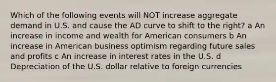 Which of the following events will NOT increase aggregate demand in U.S. and cause the AD curve to shift to the right? a An increase in income and wealth for American consumers b An increase in American business optimism regarding future sales and profits c An increase in interest rates in the U.S. d Depreciation of the U.S. dollar relative to foreign currencies