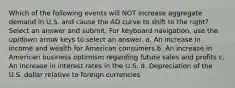 Which of the following events will NOT increase aggregate demand in U.S. and cause the AD curve to shift to the right? Select an answer and submit. For keyboard navigation, use the up/down arrow keys to select an answer. a. An increase in income and wealth for American consumers b. An increase in American business optimism regarding future sales and profits c. An increase in interest rates in the U.S. d. Depreciation of the U.S. dollar relative to foreign currencies