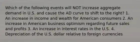 Which of the following events will NOT increase aggregate demand in U.S. and cause the AD curve to shift to the right? 1. An increase in income and wealth for American consumers 2. An increase in American business optimism regarding future sales and profits 3. An increase in interest rates in the U.S. 4. Depreciation of the U.S. dollar relative to foreign currencies