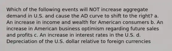 Which of the following events will NOT increase aggregate demand in U.S. and cause the AD curve to shift to the right? a. An increase in income and wealth for American consumers b. An increase in American business optimism regarding future sales and profits c. An increase in interest rates in the U.S. d. Depreciation of the U.S. dollar relative to foreign currencies