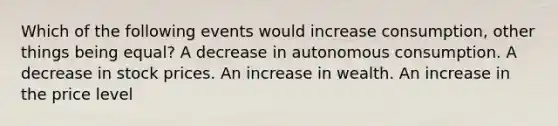 Which of the following events would increase consumption, other things being equal? A decrease in autonomous consumption. A decrease in stock prices. An increase in wealth. An increase in the price level